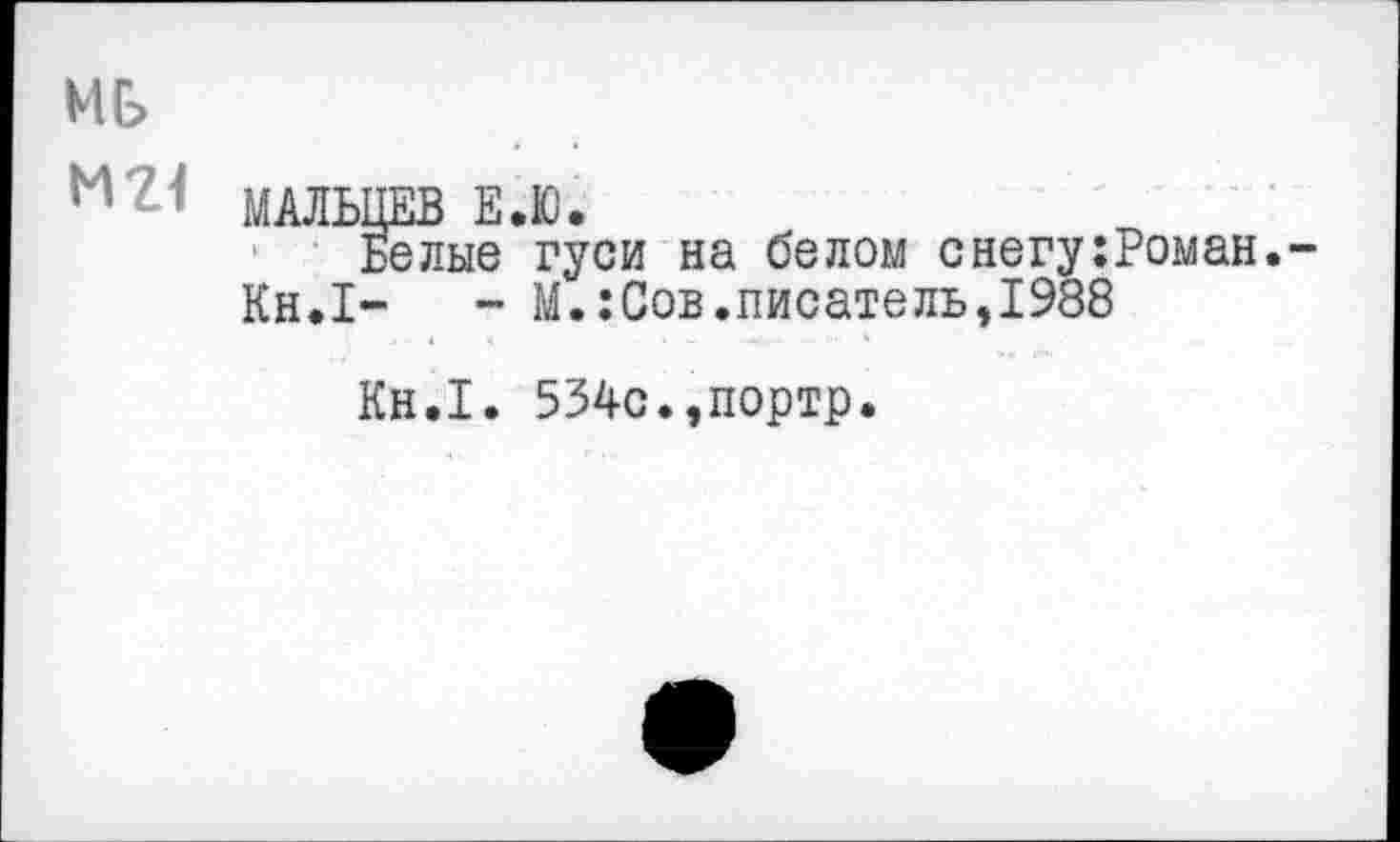 ﻿ИЕ>
Н ? МАЛЬЦЕВ Е.Ю.
Белые гуси на белом снегу:Роман.-
Кн.1-	- М.:Сов.писатель,1988
Кн.1. 534с.,портр.